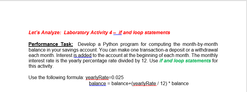 Let's Analyze: Laboratory Activity 4 mult and loop statements
Performance Task: Develop a Python program for computing the month-by-month
balance in your savings account. You can make one transaction-a deposit or a withdrawal
each month. Interest is added to the account at the beginning of each month. The monthly
interest rate is the yearly percentage rate divided by 12. Use if and loop statements for
this activity.
Use the following formula: yearlyRate=0.025
balance = balance+(yearlyRate / 12) * balance
