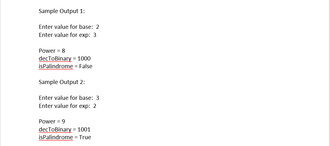 Sample Output 1:
Enter value for base: 2
Enter value for exp: 3
Power = 8
decToBinary = 1000
isPalindrome = False
Sample Output 2:
Enter value for base: 3
Enter value for exp: 2
Power = 9
decToBinary = 1001
isPalindrome = True
