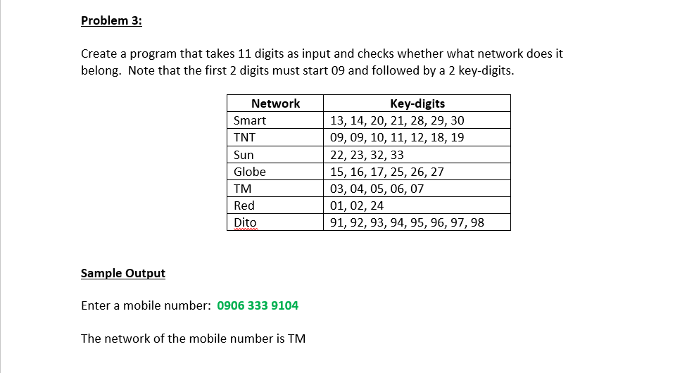 Problem 3:
Create a program that takes 11 digits as input and checks whether what network does it
belong. Note that the first 2 digits must start 09 and followed by a 2 key-digits.
Network
Key-digits
Smart
13, 14, 20, 21, 28, 29, 30
TNT
09, 09, 10, 11, 12, 18, 19
Sun
22, 23, 32, 33
Globe
15, 16, 17, 25, 26, 27
03, 04, 05, 06, 07
01, 02, 24
TM
Red
Dito
91, 92, 93, 94, 95, 96, 97, 98
Sample Output
Enter a mobile number: 0906 333 9104
The network of the mobile number is TM
