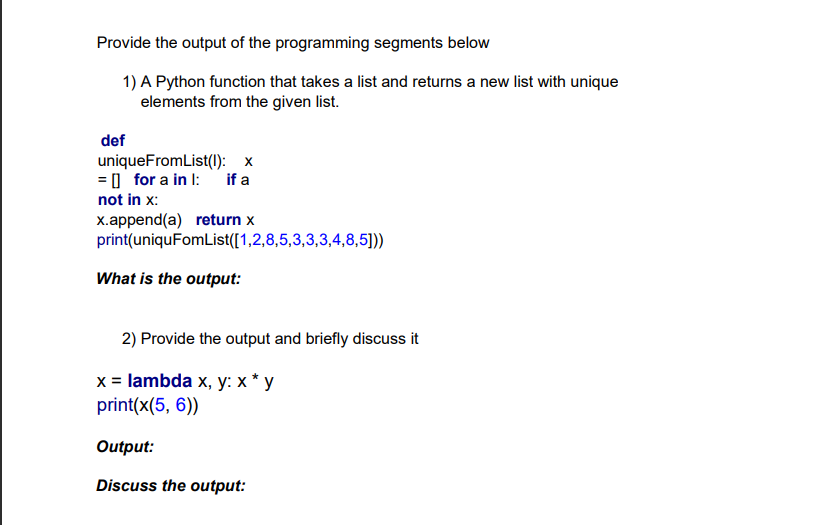 Provide the output of the programming segments below
1) A Python function that takes a list and returns a new list with unique
elements from the given list.
def
uniqueFromList(l): x
= I for a in l: if a
not in x:
x.append(a) return x
print(uniquFomList([1,2,8,5,3,3,3,4,8,5))
What is the output:
2) Provide the output and briefly discuss it
x = lambda x, y: x * y
print(x(5, 6))
Output:
Discuss the output:
