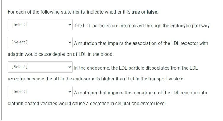 For each of the following statements, indicate whether it is true or false.
[Select]
[Select]
The LDL particles are internalized through the endocytic pathway.
A mutation that impairs the association of the LDL receptor with
adaptin would cause depletion of LDL in the blood.
[Select]
In the endosome, the LDL particle dissociates from the LDL
receptor because the pH in the endosome is higher than that in the transport vesicle.
[Select]
A mutation that impairs the recruitment of the LDL receptor into
clathrin-coated vesicles would cause a decrease in cellular cholesterol level.