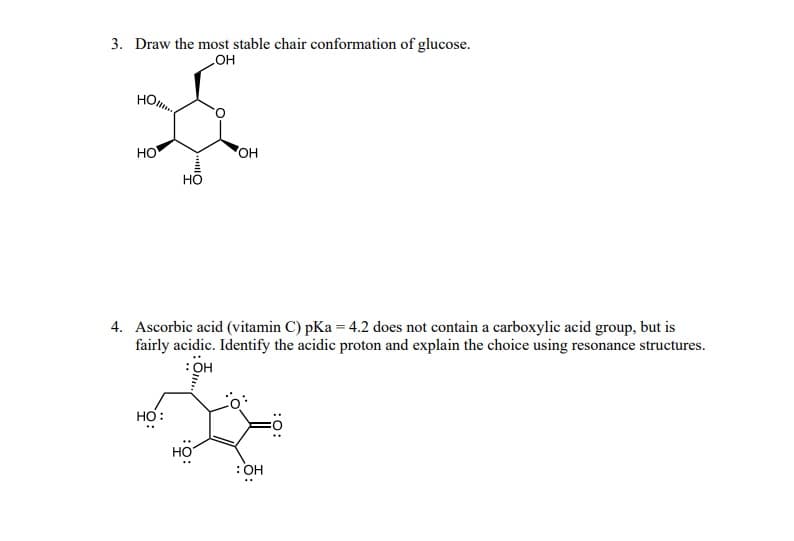 3. Draw the most stable chair conformation of glucose.
OH
HO...
НО
HO
HO:
4. Ascorbic acid (vitamin C) pKa = 4.2 does not contain a carboxylic acid group, but is
fairly acidic. Identify the acidic proton and explain the choice using resonance structures.
: OH
OH
HO
: OH