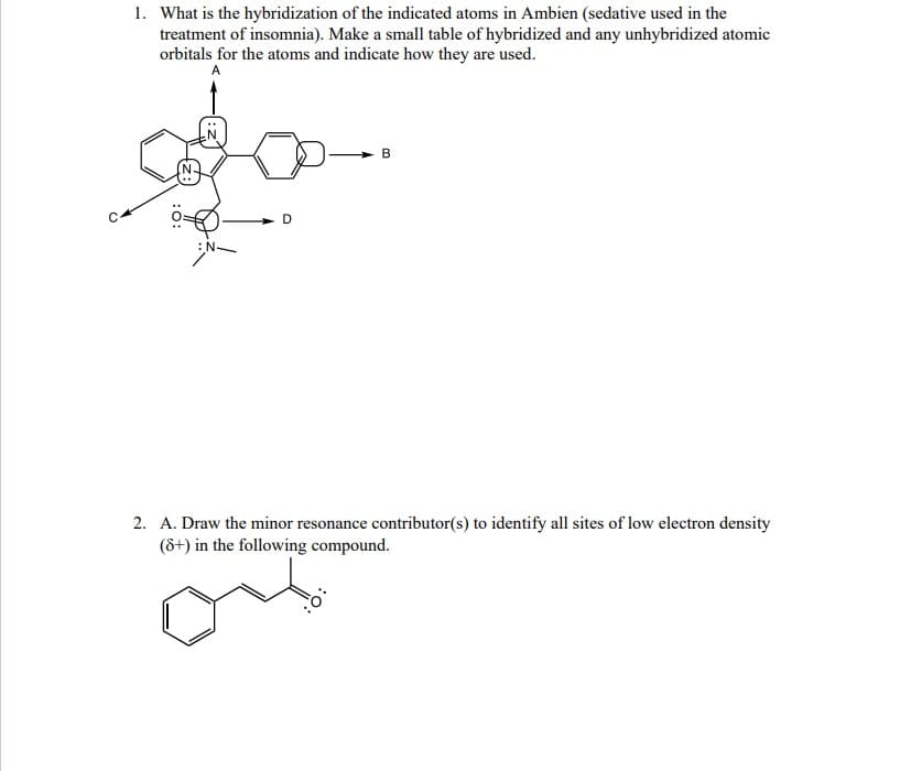 1. What is the hybridization of the indicated atoms in Ambien (sedative used in the
treatment of insomnia). Make a small table of hybridized and any unhybridized atomic
orbitals for the atoms and indicate how they are used.
A
D
B
2. A. Draw the minor resonance contributor(s) to identify all sites of low electron density
(8+) in the following compound.