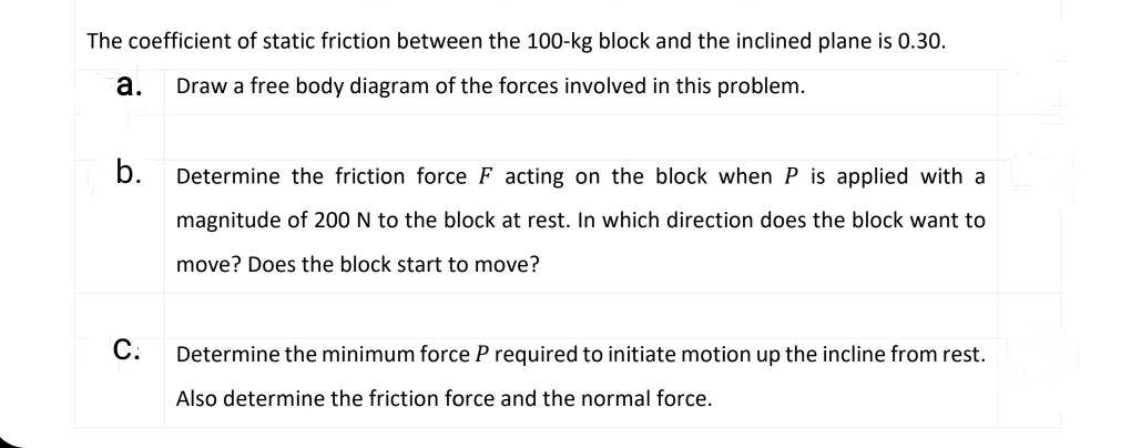 The coefficient of static friction between the 100-kg block and the inclined plane is 0.30.
а.
Draw a free body diagram of the forces involved in this problem.
b.
Determine the friction force F acting on the block when P is applied with a
magnitude of 200 N to the block at rest. In which direction does the block want to
move? Does the block start to move?
С.
Determine the minimum force P required to initiate motion up the incline from rest.
Also determine the friction force and the normal force.
