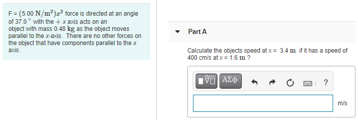 F= (5.00 N/m²)æ² force is directed at an angle
of 37.0° with the + x axis acts on an
object with mass 0.48 kg as the object moves
parallel to the x-axis. There are no other forces on
the object that have components parallel to the x
axis.
Part A
Calculate the objects speed at x = 3.4 m if it has a speed of
400 cm/s at x = 1.6 m?
m/s
