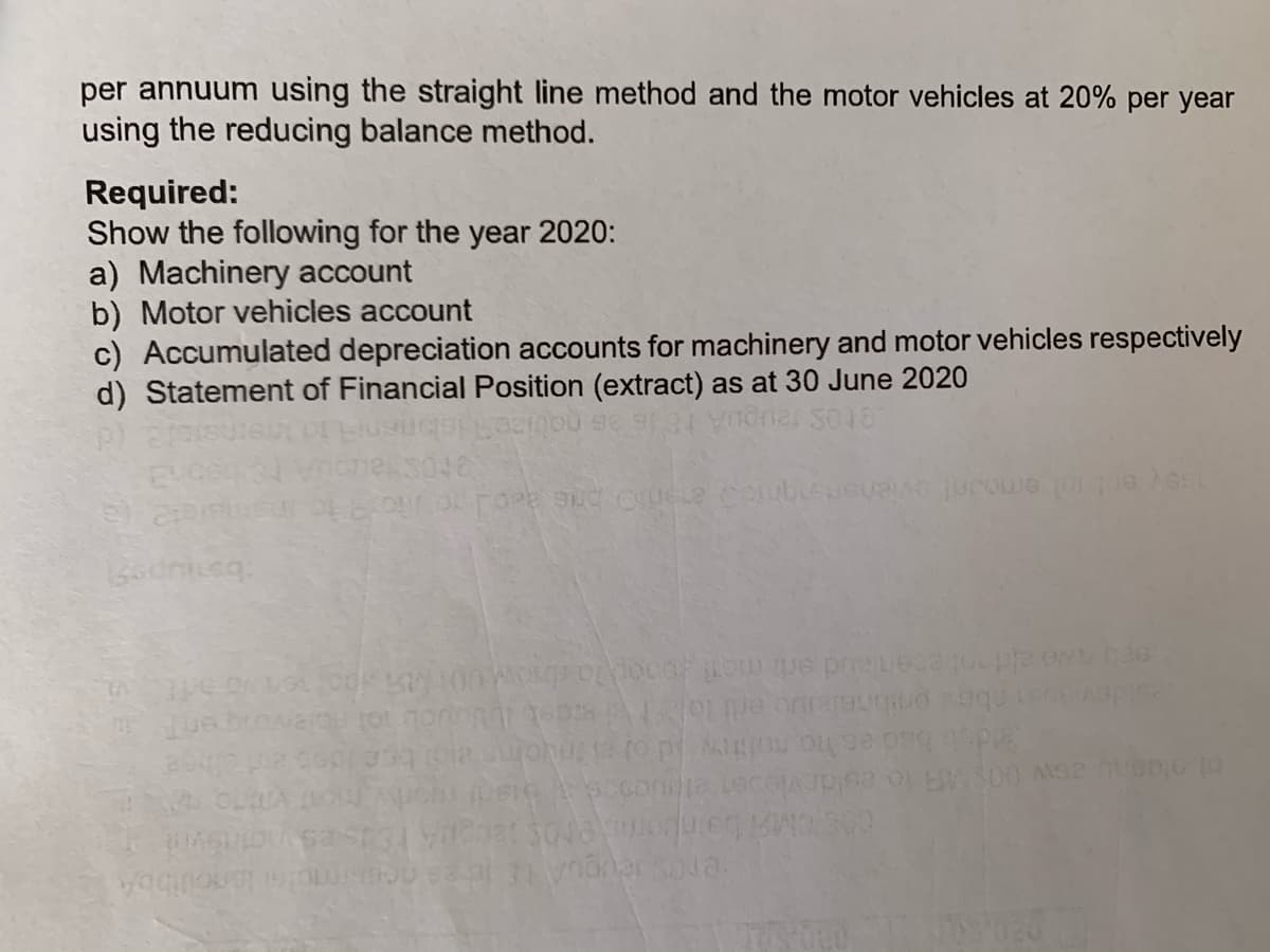 per annuum using the straight line method and the motor vehicles at 20% per year
using the reducing balance method.
Required:
Show the following for the year 2020:
a) Machinery account
b) Motor vehicles account
c) Accumulated depreciation accounts for machinery and motor vehicles respectively
d) Statement of Financial Position (extract) as at 30 June 2020
S018
3046
abe onbheleuo ert lo sdeb lbUuuob ol RolenogenT
dub bad es ho noltry id o chs a bee ideb hee
