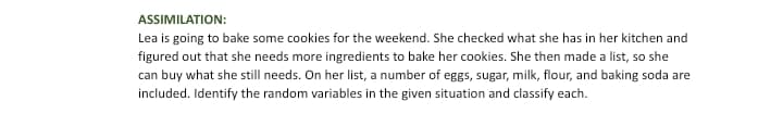 ASSIMILATION:
Lea is going to bake some cookies for the weekend. She checked what she has in her kitchen and
figured out that she needs more ingredients to bake her cookies. She then made a list, so she
can buy what she still needs. On her list, a number of eggs, sugar, milk, flour, and baking soda are
included. Identify the random variables in the given situation and classify each.