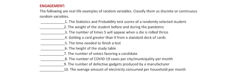 ENGAGEMENT:
The following are real-life examples of random variables. Classify them as discrete or continuous
random variables.
1. The Statistics and Probability test scores of a randomly selected student
2. The weight of the student before and during the pandemic
3. The number of times 5 will appear when a die is rolled thrice
4. Getting a card greater than 9 from a standard deck of cards
5. The time needed to finish a test
6. The height of the study table
7. The number of voters favoring a candidate
8. The number of COVID-19 cases per city/municipality per month
9. The number of defective gadgets produced by a manufacturer
10. The average amount of electricity consumed per household per month
