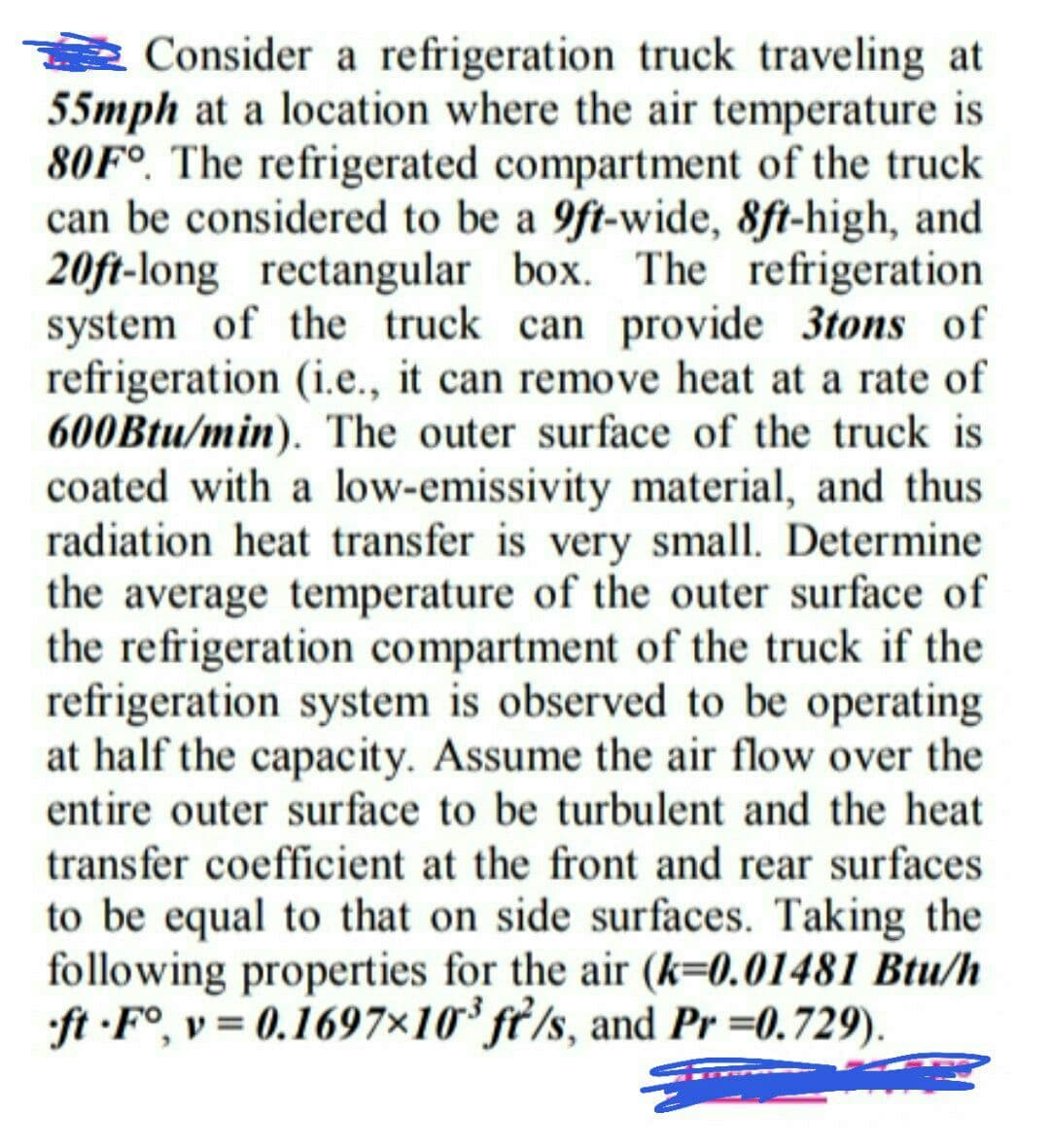 Consider a refrigeration truck traveling at
55mph at a location where the air temperature is
80F°. The refrigerated compartment of the truck
can be considered to be a 9ft-wide, 8ft-high, and
20ft-long rectangular box. The refrigeration
system of the truck can provide 3tons of
refrigeration (i.e., it can remove heat at a rate of
600Btu/min). The outer surface of the truck is
coated with a low-emissivity material, and thus
radiation heat transfer is very small. Determine
the average temperature of the outer surface of
the refrigeration compartment of the truck if the
refrigeration system is observed to be operating
at half the capacity. Assume the air flow over the
entire outer surface to be turbulent and the heat
transfer coefficient at the front and rear surfaces
to be equal to that on side surfaces. Taking the
following properties for the air (k=0.01481 Btu/h
ft -F°, v= 0.1697×10° ft/s, and Pr =0.729).
