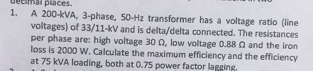 1.
hai places.
A 200-kVA, 3-phase, 50-Hz transformer has a voltage ratio (line
voltages) of 33/11-kV and is delta/delta connected. The resistances
per phase are: high voltage 30 , low voltage 0.88 Q and the iron
loss is 2000 W. Calculate the maximum efficiency and the efficiency
at 75 kVA loading, both at 0.75 power factor lagging.