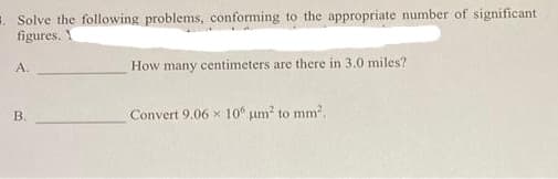 Solve the following problems, conforming to the appropriate number of significant
figures. Y
A.
B.
How many centimeters are there in 3.0 miles?
Convert 9.06 x 100 μm² to mm².