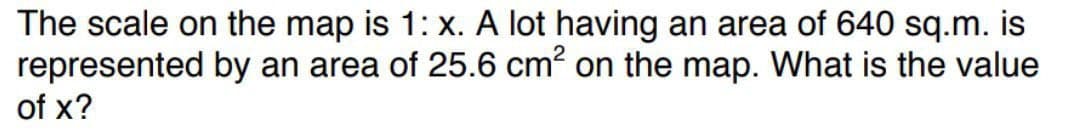 The scale on the map is 1: x. A lot having an area of 640 sq.m. is
by an area of 25.6 cm² on the map. What is the value
represented
of x?