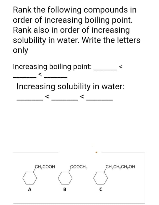 Rank the following compounds in
order of increasing boiling point.
Rank also in order of increasing
solubility in water. Write the letters
only
Increasing boiling point:
Increasing solubility in water:
A
CH₂COOH
B
COOCH3
C
CH₂CH₂CH₂OH
