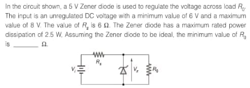 In the circuit shown, a 5 V Zener diode is used to regulate the voltage across load Ro
The input is an unregulated DC voltage with a minimum value of 6 V and a maximum
value of 8 V. The value of R, is 6 2. The Zener diode has a maximum rated power
dissipation of 2.5 W, Assuming the Zener diode to be ideal, the minimum value of Ro
is
52.
wwww
R₂