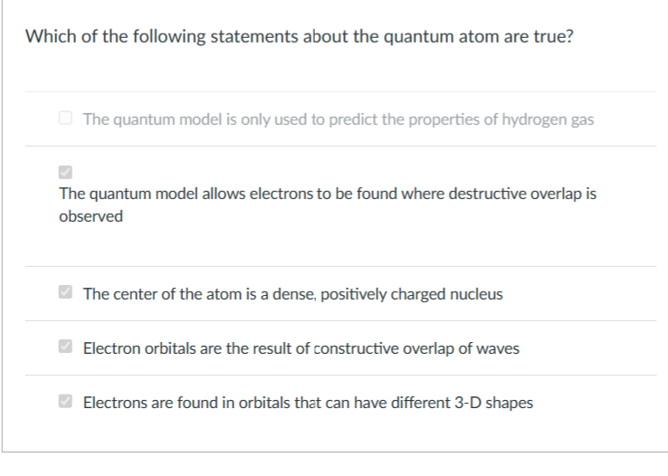 Which of the following statements about the quantum atom are true?
The quantum model is only used to predict the properties of hydrogen gas
The quantum model allows electrons to be found where destructive overlap is
observed
The center of the atom is a dense, positively charged nucleus
Electron orbitals are the result of constructive overlap of waves
Electrons are found in orbitals that can have different 3-D shapes
