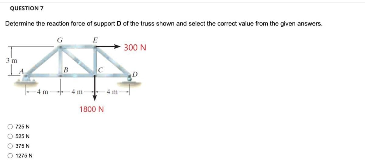 QUESTION 7
Determine the reaction force of support D of the truss shown and select the correct value from the given answers.
3 m
| A
O 725 N
O 525 N
O 375 N
O 1275 N
4 m
G
B
4 m
E
1800 N
4 m
300 N
D
