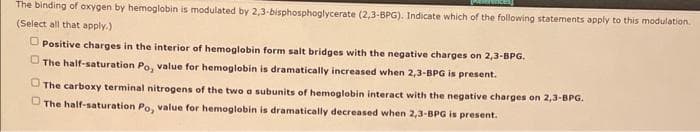 The binding of oxygen by hemoglobin is modulated by 2,3-bisphosphoglycerate (2,3-BPG). Indicate which of the following statements apply to this modulation.
(Select all that apply.)
Positive charges in the interior of hemoglobin form salt bridges with the negative charges on 2,3-BPG.
The half-saturation Po, value for hemoglobin is dramatically increased when 2,3-BPG is present.
The carboxy terminal nitrogens of the two a subunits of hemoglobin interact with the negative charges on 2,3-BPG.
The half-saturation Po, value for hemoglobin is dramatically decreased when 2,3-BPG is present.