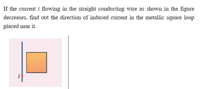 If the current i flowing in the straight conducting wire as shown in the figure
decreases, find out the direction of induced current in the metallic square loop
placed near it.