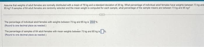 Assume that weights of adult females are normally distributed with a mean of 79 kg and a standard deviation of 20 kg. What percentage of individual adult females have weights between 73 kg and
85 kg? If samples of 64 adult females are randomly selected and the mean weight is computed for each sample, what percentage of the sample means are between 73 kg and 85 kg?
The percentage of individual adult females with weights between 73 kg and 85 kg is 23.6 %
(Round to one decimal place as needed.)
The percentage of samples of 64 adult females with mean weights between 73 kg and 85 kg is
(Round to one decimal place as needed.)