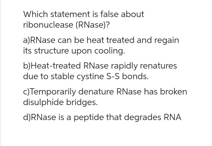 Which statement is false about
ribonuclease (RNase)?
a)RNase can be heat treated and regain
its structure upon cooling.
b) Heat-treated RNase rapidly renatures
due to stable cystine S-S bonds.
c) Temporarily denature RNase has broken
disulphide bridges.
d)RNase is a peptide that degrades RNA