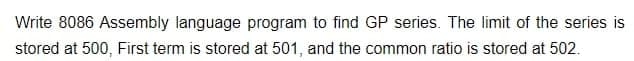 Write 8086 Assembly language program to find GP series. The limit of the series is
stored at 500, First term is stored at 501, and the common ratio is stored at 502.