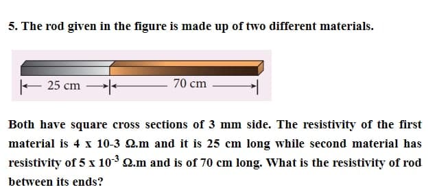 5. The rod given in the figure is made up of two different materials.
- 25 cm
*
70 cm
Both have square cross sections of 3 mm side. The resistivity of the first
material is 4 x 10-3 2.m and it is 25 cm long while second material has
resistivity of 5 x 10-³ Q.m and is of 70 cm long. What is the resistivity of rod
between its ends?