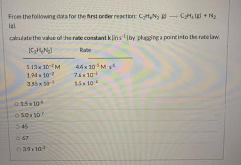 -
From the following data for the first order reaction: C₂H6N₂ (g) → C₂H6 (8) + N₂
(g).
calculate the value of the rate constant k (in s¹) by plugging a point into the rate law.
[C₂H6N₂]
1.13 x 10-2 M
1.94 x 10-2
3.85 x 10-²
©15×106
0 5.0 x 107
045
0.67
03.9 x 103
Rate
4.4 x 105 M-s1
7.6 x 10-5
1.5 x 10-4