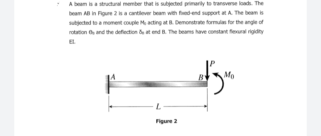 A beam is a structural member that is subjected primarily to transverse loads. The
beam AB in Figure 2 is a cantilever beam with fixed-end support at A. The beam is
subjected to a moment couple Mo acting at B. Demonstrate formulas for the angle of
rotation Os and the deflection Og at end B. The beams have constant flexural rigidity
EI.
B
Мо
L
Figure 2
