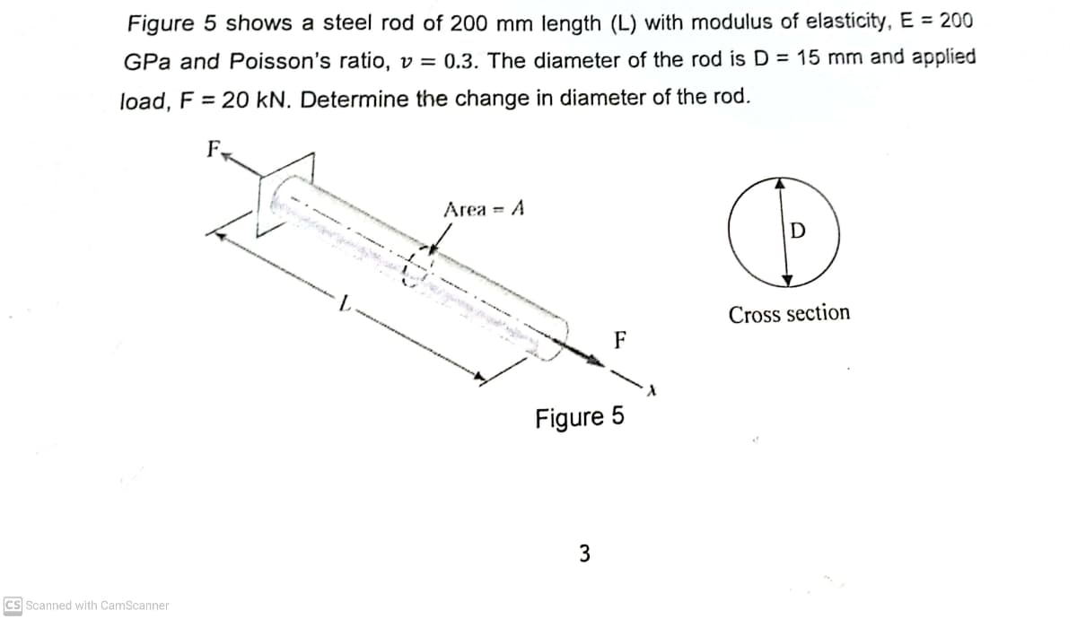 Figure 5 shows a steel rod of 200 mm length (L) with modulus of elasticity, E = 200
GPa and Poisson's ratio, v = 0.3. The diameter of the rod is D = 15 mm and applied
load, F = 20 kN. Determine the change in diameter of the rod.
F
Area = A
Cross section
F
Figure 5
3
Cs Scanned with CamScanner
