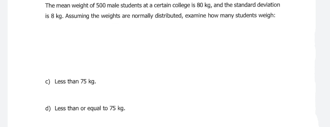 The mean weight of 500 male students at a certain college is 80 kg, and the standard deviation
is 8 kg. Assuming the weights are normally distributed, examine how many students weigh:
c) Less than 75 kg.
d) Less than or equal to 75 kg.
