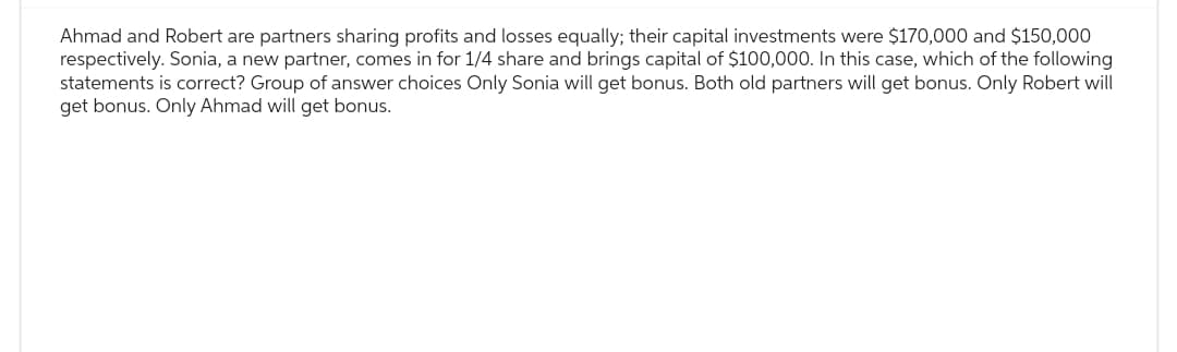 Ahmad and Robert are partners sharing profits and losses equally; their capital investments were $170,000 and $150,000
respectively. Sonia, a new partner, comes in for 1/4 share and brings capital of $100,000. In this case, which of the following
statements is correct? Group of answer choices Only Sonia will get bonus. Both old partners will get bonus. Only Robert will
get bonus. Only Ahmad will get bonus.