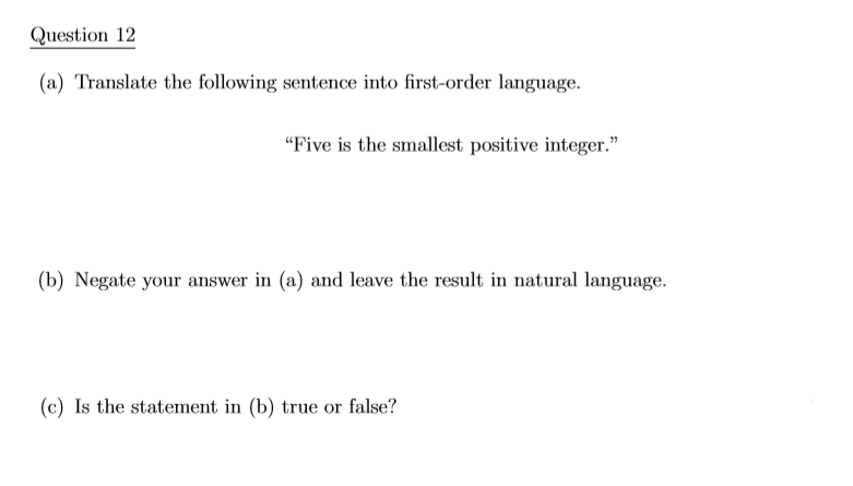 Question 12
(a) Translate the following sentence into first-order language.
"Five is the smallest positive integer."
(b) Negate your answer in (a) and leave the result in natural language.
(c) Is the statement in (b) true or false?
