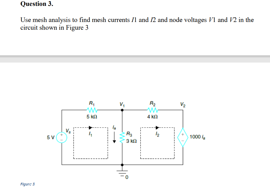 Question 3.
Use mesh analysis to find mesh currents Il and 12 and node voltages V1 and V2 in the
circuit shown in Figure 3
R1
R2
V2
4 kN
5 kn
Vs
R3
3 kN
1000 la
5 V
Figure 3
