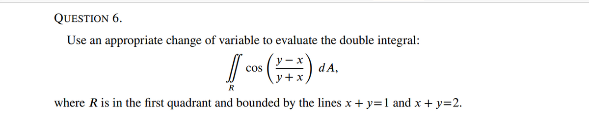 QUESTION 6.
Use an appropriate change of variable to evaluate the double integral:
cos
dA,
y+x
R
where R is in the first quadrant and bounded by the lines x + y=1 and x + y=2.
