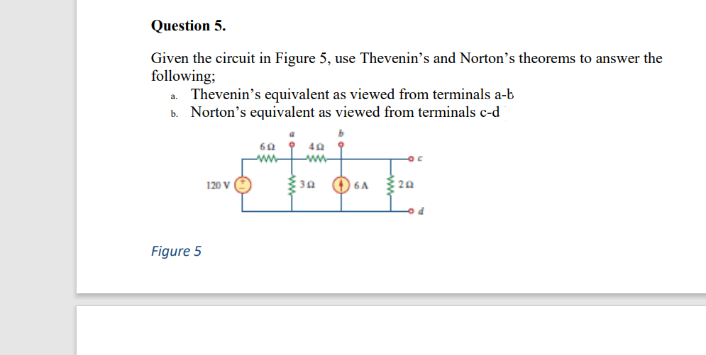 Question 5.
Given the circuit in Figure 5, use Thevenin's and Norton’s theorems to answer the
following;
Thevenin's equivalent as viewed from terminals a-b
b. Norton's equivalent as viewed from terminals c-d
a.
ww-
-ww-
120 V
O 6A
Figure 5
