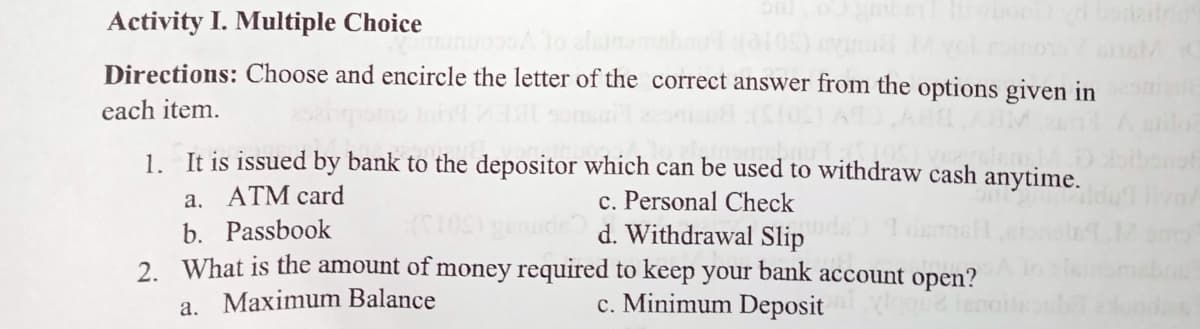 Activity I. Multiple Choice
Directions: Choose and encircle the letter of the correct answer from the options given in
each item.
1. It is issued by bank to the depositor which can be used to withdraw cash anytime.
a. ATM card
c. Personal Check
d. Withdrawal Slip
b. Passbook
2. What is the amount of money required to keep your bank account open?
a. Maximum Balance
c. Minimum Deposit
