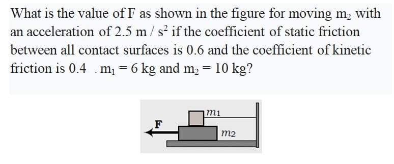 What is the value of F as shown in the figure for moving m, with
an acceleration of 2.5 m / s? if the coefficient of static friction
between all contact surfaces is 0.6 and the coefficient of kinetic
friction is 0.4 .m = 6 kg and m2 = 10 kg?
mi
F
m2
