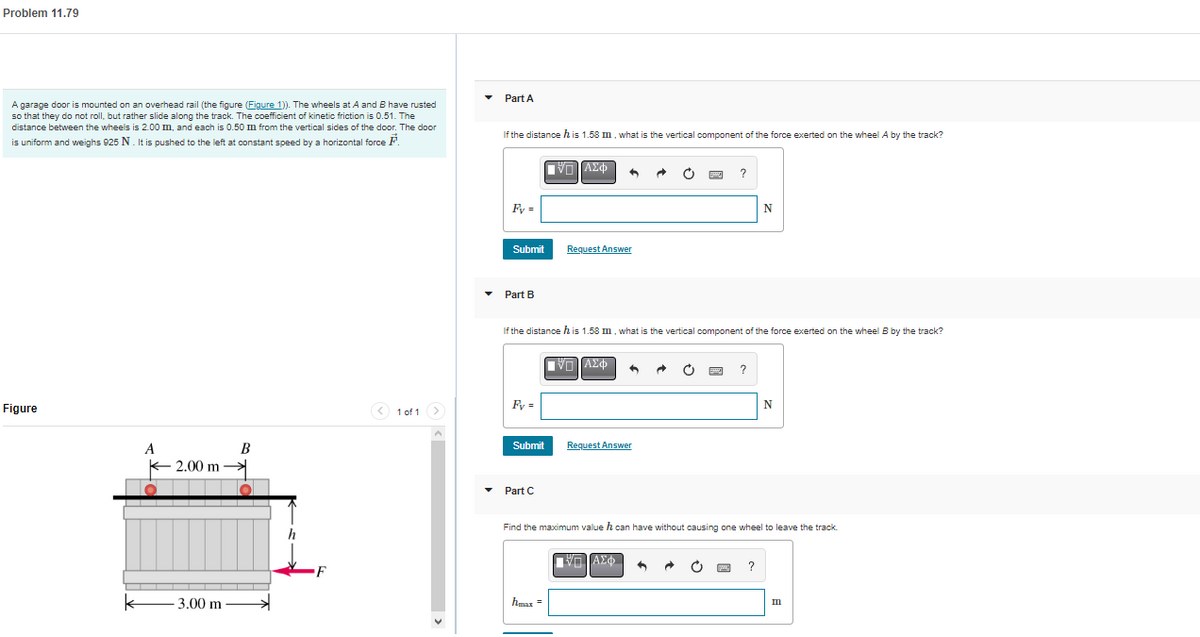 Problem 11.79
A garage door is mounted on an overhead rail (the figure (Figure 1)). The wheels at A and B have rusted
so that they do not roll, but rather slide along the track. The coefficient of kinetic friction is 0.51. The
distance between the wheels is 2.00 m, and each is 0.50 m from the vertical sides of the door. The door
is uniform and weighs 925 N. It is pushed to the left at constant speed by a horizontal force
Figure
A
2.00 m
3.00 m
B
O
h
< 1 of 1 >
Part A
If the distance his 1.58 m, what is the vertical component of the force exerted on the wheel A by the track?
Fy=
Submit
Part B
Fy=
If the distance his 1.58 m, what is the vertical component of the force exerted on the wheel B by the track?
Submit
▾ Part C
V-ΑΣΦ 6
Request Answer
hmax =
V-ΑΣΦ
6
Request Answer
Find the maximum value h can have without causing one wheel to leave the track.
ΠΙΑΣΦΑ
N
m