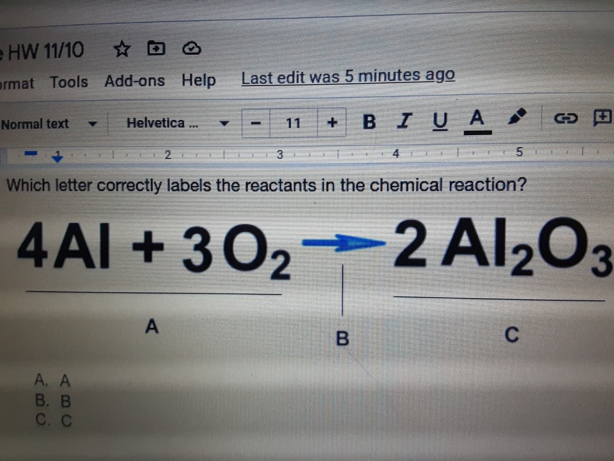 e HW 11/10
ormat Tools Add-ons Help
Last edit was 5 minutes ago
BIUA
Normal text
Helvetica...
11
2
3
Which letter correctly labels the reactants in the chemical reaction?
4AI +
302 2 Al203
C
A. A
В. В
С. С
