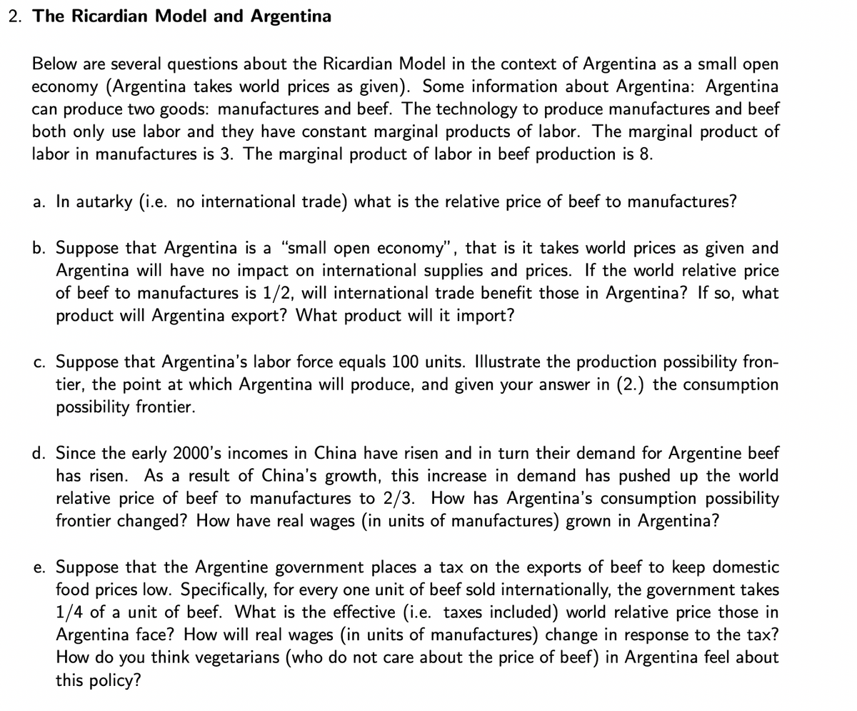 2. The Ricardian Model and Argentina
Below are several questions about the Ricardian Model in the context of Argentina as a small open
economy (Argentina takes world prices as given). Some information about Argentina: Argentina
can produce two goods: manufactures and beef. The technology to produce manufactures and beef
both only use labor and they have constant marginal products of labor. The marginal product of
labor in manufactures is 3. The marginal product of labor in beef production is 8.
a. In autarky (i.e. no international trade) what is the relative price of beef to manufactures?
b. Suppose that Argentina is a "small open economy", that is it takes world prices as given and
Argentina will have no impact on international supplies and prices. If the world relative price
of beef to manufactures is 1/2, will international trade benefit those in Argentina? If so, what
product will Argentina export? What product will it import?
c. Suppose that Argentina's labor force equals 100 units. Illustrate the production possibility fron-
tier, the point at which Argentina will produce, and given your answer in (2.) the consumption
possibility frontier.
d. Since the early 2000's incomes in China have risen and in turn their demand for Argentine beef
has risen. As a result of China's growth, this increase in demand has pushed up the world
relative price of beef to manufactures to 2/3. How has Argentina's consumption possibility
frontier changed? How have real wages (in units of manufactures) grown in Argentina?
e. Suppose that the Argentine government places a tax on the exports of beef to keep domestic
food prices low. Specifically, for every one unit of beef sold internationally, the government takes
1/4 of a unit of beef. What is the effective (i.e. taxes included) world relative price those in
Argentina face? How will real wages (in units of manufactures) change in response to the tax?
How do you think vegetarians (who do not care about the price of beef) in Argentina feel about
this policy?
