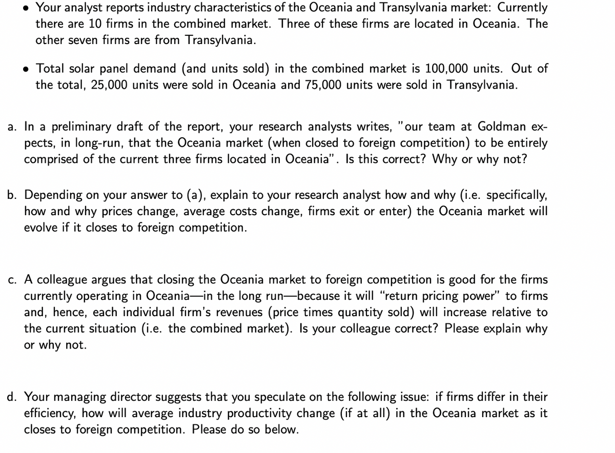 • Your analyst reports industry characteristics of the Oceania and Transylvania market: Currently
there are 10 firms in the combined market. Three of these firms are located in Oceania. The
other seven firms are from Transylvania.
• Total solar panel demand (and units sold) in the combined market is 100,000 units. Out of
the total, 25,000 units were sold in Oceania and 75,000 units were sold in Transylvania.
a. In a preliminary draft of the report, your research analysts writes, "our team at Goldman ex-
pects, in long-run, that the Oceania market (when closed to foreign competition) to be entirely
comprised of the current three firms located in Oceania". Is this correct? Why or why not?
b. Depending on your answer to (a), explain to your research analyst how and why (i.e. specifically,
how and why prices change, average costs change, firms exit or enter) the Oceania market will
evolve if it closes to foreign competition.
c. A colleague argues that closing the Oceania market to foreign competition is good for the firms
currently operating in Oceania in the long run-because it will "return pricing power" to firms
and, hence, each individual firm's revenues (price times quantity sold) will increase relative to
the current situation (i.e. the combined market). Is your colleague correct? Please explain why
or why not.
d. Your managing director suggests that you speculate on the following issue: if firms differ in neir
efficiency, how will average industry productivity change (if at all) in the Oceania market as it
closes to foreign competition. Please do so below.