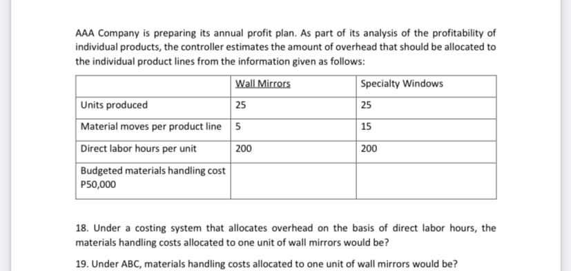 AAA Company is preparing its annual profit plan. As part of its analysis of the profitability of
individual products, the controller estimates the amount of overhead that should be allocated to
the individual product lines from the information given as follows:
Wall Mirrors
Specialty Windows
Units produced
25
| 25
Material moves per product line 5
15
Direct labor hours per unit
200
200
Budgeted materials handling cost
P50,000
18. Under a costing system that allocates overhead on the basis of direct labor hours, the
materials handling costs allocated to one unit of wall mirrors would be?
19. Under ABC, materials handling costs allocated to one unit of wall mirrors would be?
