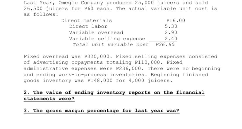 Last Year, Omegle Company produced 25,000 juicers and sold
26,500 juicers for P60 each. The actual variable unit cost is
as follows:
Direct materials
Direct labor
P16.00
5.30
Variable overhead
2.90
Variable selling expense
Total unit variable cost
2.40
P26.60
Fixed overhead was P320,000. Fixed selling expenses consisted
of advertising copayments totaling Pl10,000. Fixed
administrative expenses were P236,000. There were no beginning
and ending work-in-process inventories. Beginning finished
goods inventory was P148,000 for 4,000 juicers.
2. The value of ending inventory reports on the financial
statements were?
3. The gross margin percentage for last year was?
