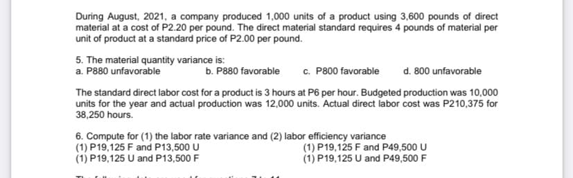 During August, 2021, a company produced 1,000 units of a product using 3,600 pounds of direct
material at a cost of P2.20 per pound. The direct material standard requires 4 pounds of material per
unit of product at a standard price of P2.00 per pound.
5. The material quantity variance is:
a. P880 unfavorable
c. P800 favorable
d. 800 unfavorable
b. P880 favorable
The standard direct labor cost for a product is 3 hours at P6 per hour. Budgeted production was 10,000
units for the year and actual production was 12,000 units. Actual direct labor cost was P210,375 for
38,250 hours.
6. Compute for (1) the labor rate variance and (2) labor efficiency variance
(1) P19,125 F and P13,500 U
(1) P19,125 U and P13,500 F
(1) P19,125 F and P49,500 U
(1) P19,125 U and P49,500 F
