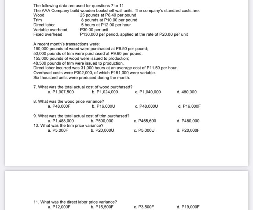 The following data are used for questions 7 to 11
The AAA Company build wooden bookshelf wall units. The company's standard costs are:
Wood
25 pounds at P6.40 per pound
8 pounds at P10.00 per pound
5 hours at P12.00 per hour
P30.00 per unit
P130,000 per period, applied at the rate of P20.00 per unit
Trim
Direct labor
Variable overhead
Fixed overhead
A recent month's transactions were:
160,000 pounds of wood were purchased at P6.50 per pound;
50,000 pounds of trim were purchased at P9.60 per pound.
155,000 pounds of wood were issued to production;
48,500 pounds of trim were issued to production.
Direct labor incurred was 31,000 hours at an average cost of P11.50 per hour.
Overhead costs were P302,000, of which P181,000 were variable.
Six thousand units were produced during the month.
7. What was the total actual cost of wood purchased?
a. P1,007,500
b. P1,024,000
c. P1,040,000
d. 480,000
8. What was the wood price variance?
a. P48,000F
c. P48,000U
d. P16,000F
b. P16,000U
9. What was the total actual cost of trim purchased?
b. P500,000
c. P465,600
d. P480,000
a. P1,488,000
10. What was the trim price variance?
a. P5,000F
b. P20,000U
c. P5,000U
d. P20,000F
11. What was the direct labor price variance?
b. P15,500F
c. P3,500F
d. P19,000F
a. P12,000F
