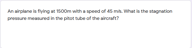 An airplane is flying at 1500m with a speed of 45 m/s. What is the stagnation
pressure measured in the pitot tube of the aircraft?

