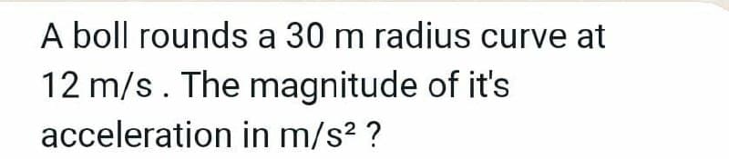 A boll rounds a 30 m radius curve at
12 m/s. The magnitude of it's
acceleration in m/s? ?
