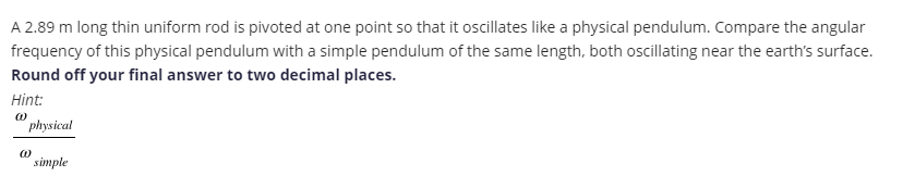 A 2.89 m long thin uniform rod is pivoted at one point so that it oscillates like a physical pendulum. Compare the angular
frequency of this physical pendulum with a simple pendulum of the same length, both oscillating near the earth's surface.
Round off your final answer to two decimal places.
Hint:
physical
simple
