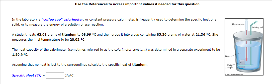 Use the References to access important values if needed for this question.
In the laboratory a "coffee cup" calorimeter, or constant pressure calorimeter, is frequently used to determine the specific heat of a
solid, or to measure the energy of a solution phase reaction.
Thermometer
Stirring rod
A student heats 62.01 grams of titanium to 98.99 °C and then drops it into a cup containing 85.26 grams of water at 21.36 °C. She
measures the final temperature to be 28.02 °C.
The heat capacity of the calorimeter (sometimes referred to as the calorimeter constant) was determined in a separate experiment to be
1.89 J/°C.
Water
Assuming that no heat is lost to the surroundings calculate the specific heat of titanium.
Metal
sample
J/g°C.
e2000 Thomaon-BroksCole
Specific Heat (Ti) =
