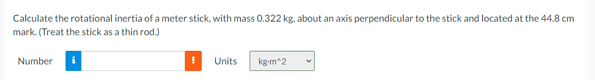 Calculate the rotational inertia of a meter stick, with mass 0.322 kg, about an axis perpendicular to the stick and located at the 44.8 cm
mark. (Treat the stick as a thin rod.)
Number
i
!
Units
kg-m^2
